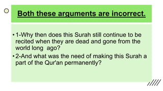 Both these arguments are incorrect.
• 1-Why then does this Surah still continue to be
recited when they are dead and gone from the
world long ago?
• 2-And what was the need of making this Surah a
part of the Qur'an permanently?
 