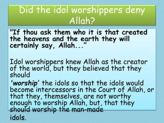 Did the idol worshippers deny
Allah?
"If thou ask them who it is that created
the heavens and the earth they will
certainly say, Allah...”
Idol worshippers knew Allah as the creator
of the world, but they believed that they
should
'worship‘ the idols so that the idols would
become intercessors in the Court of Allah, or
that they, themselves, are not worthy
enough to worship Allah, but, that they
should worship the man-made
idols.
 