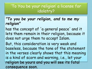 ‘To You be your religion’ a license for
idolatry?
"To you be your religion, and to me my
religion"
has the concept of 'a general peace' and it
lets them remain in their religion, because it
does not urge them to accept Islam.
But, this consideration is very weak and
baseless, because the tone of the statement
in the verses clearly shows that this meaning
is a kind of scorn and warning, i.e., let your
religion be yours and you will see its fatal
consequence soon.
 