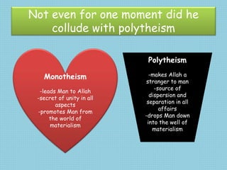 Not even for one moment did he
collude with polytheism
Monotheism
-leads Man to Allah
-secret of unity in all
aspects
-promotes Man from
the world of
materialism
Polytheism
-makes Allah a
stranger to man
-source of
dispersion and
separation in all
affairs
-drops Man down
into the well of
materialism
 