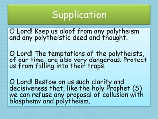 Supplication
O Lord! Keep us aloof from any polytheism
and any polytheistic deed and thought.
O Lord! The temptations of the polytheists,
of our time, are also very dangerous. Protect
us from falling into their traps.
O Lord! Bestow on us such clarity and
decisiveness that, like the holy Prophet (S)
we can refuse any proposal of collusion with
blasphemy and polytheism.
 