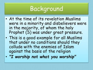 Background
• At the time of its revelation Muslims
were in a minority and disbelievers were
in the majority, of whom the holy
Prophet (S) was under great pressure.
• This is a good example for all Muslims
that under no conditions should they
collude with the enemies of Islam
against the basis of the religion
• "I worship not what you worship"
 