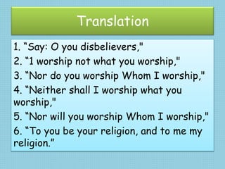 Translation
1. “Say: O you disbelievers,"
2. “1 worship not what you worship,"
3. “Nor do you worship Whom I worship,"
4. “Neither shall I worship what you
worship,"
5. “Nor will you worship Whom I worship,"
6. “To you be your religion, and to me my
religion.”
 