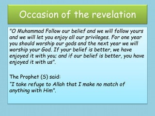 Occasion of the revelation
"O Muhammad Follow our belief and we will follow yours
and we will let you enjoy all our privileges. For one year
you should worship our gods and the next year we will
worship your God. If your belief is better, we have
enjoyed it with you; and if our belief is better, you have
enjoyed it with us".
The Prophet (S) said:
“I take refuge to Allah that I make no match of
anything with Him".
 