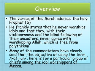 Overview
• The verses of this Surah address the holy
Prophet (S)
• He frankly states that he never worships
idols and that they, with their
stubbornness and the blind following of
their ancestors, never agree with
worshipping Allah, which is free from
polytheism
• Many of the commentators have clearly
said that the objective of using the term
/kafirun/, here is for a particular group of
chiefs among the idol worshippers of
Mecca.
 