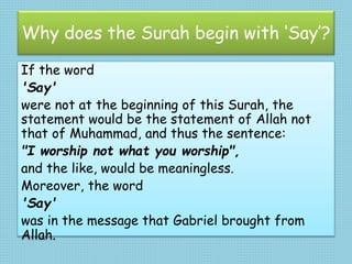 Why does the Surah begin with ‘Say’?
If the word
'Say'
were not at the beginning of this Surah, the
statement would be the statement of Allah not
that of Muhammad, and thus the sentence:
"I worship not what you worship",
and the like, would be meaningless.
Moreover, the word
'Say'
was in the message that Gabriel brought from
Allah.
 