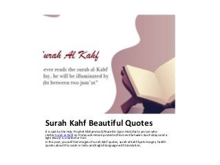 Surah Kahf Beautiful Quotes
It is said by the Holy Prophet Mohammad (Peace Be Upon Him) that a person who
recites Surah al-Kahf on Friday will remain protected from evil between two Fridays and a
light (Noor) is created for him.
in this post, you will find images of surah Kahf quotes, surah al Kahf Ayats images, hadith
quotes about this surah in Urdu and English language with translation.
 
