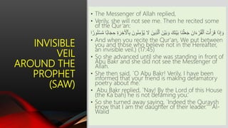 INVISIBLE
VEIL
AROUND THE
PROPHET
(SAW)
• The Messenger of Allah replied,
• Verily, she will not see me. Then he recited some
of the Qur’an:
َّ‫ٱل‬ َ‫ن‬ۡ‫ي‬َ‫ب‬ َ‫و‬ َ‫َك‬‫ن‬ۡ‫ي‬َ‫ب‬ ‫َا‬‫ن‬ۡ‫ل‬َ‫ع‬َ‫ج‬ َ‫ان‬َ‫ء‬ ۡ‫ر‬ُ‫ق‬ۡ‫ٱل‬ َ‫ت‬ۡ‫أ‬َ‫ر‬َ‫ق‬ ‫ا‬َ‫ذ‬ِ‫إ‬ َ‫و‬‫ا‬َ‫ج‬ ِ‫ح‬ ِ َ‫ر‬ ِ‫ر‬َ ۡ‫َۡأ‬ِ‫ب‬ َ‫ون‬ُ‫ن‬ِ‫م‬ ۡ‫م‬ُ‫ي‬ َ‫َل‬ َ‫ِين‬‫ذ‬‫ا‬ ً۬‫ور‬ُ‫ت‬ۡ‫س‬َّ‫م‬ ‫ا‬ً۬‫ب‬
• And when you recite the Qur'an, We put between
you and those who believe not in the Hereafter,
an invisible veil.) (17:45)
• So she advanced until she was standing in front of
Abu Bakr and she did not see the Messenger of
Allah.
• She then said, `O Abu Bakr! Verily, I have been
informed that your friend is making defamatory
poetry about me.’
• Abu Bakr replied, `Nay! By the Lord of this House
(the Ka`bah) he is not defaming you.’
• So she turned away saying, `Indeed the Quraysh
know that I am the daughter of their leader.''' Al-
Walid
 