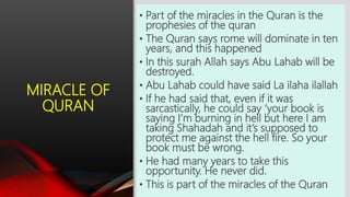 MIRACLE OF
QURAN
• Part of the miracles in the Quran is the
prophesies of the quran
• The Quran says rome will dominate in ten
years, and this happened
• In this surah Allah says Abu Lahab will be
destroyed.
• Abu Lahab could have said La ilaha ilallah
• If he had said that, even if it was
sarcastically, he could say ‘your book is
saying I’m burning in hell but here I am
taking Shahadah and it’s supposed to
protect me against the hell fire. So your
book must be wrong.
• He had many years to take this
opportunity. He never did.
• This is part of the miracles of the Quran
 