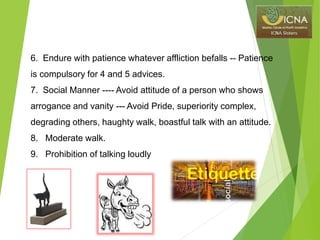 6. Endure with patience whatever affliction befalls -- Patience
is compulsory for 4 and 5 advices.
7. Social Manner ---- Avoid attitude of a person who shows
arrogance and vanity --- Avoid Pride, superiority complex,
degrading others, haughty walk, boastful talk with an attitude.
8. Moderate walk.
9. Prohibition of talking loudly
 