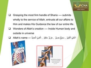  Grasping the most firm handle of Sharia ---- submits
wholly to the service of Allah, entrusts all our affairs to
Him and makes His Guidance the law of our entire life.
 Wonders of Allah’s creation ---- Inside Human body and
outside in universe
 Allah’s name --- ‫د‬ۡ‫ي‬ِ‫م‬َ‫ح‬ۡ‫ال‬ ُّ‫ى‬ِ‫ن‬َ‫غ‬ۡ‫ال‬ , ٌ‫م‬ۡ‫ي‬ِ‫ك‬َ‫ح‬ ٌ‫ز‬ۡ‫ي‬ ِ‫ز‬َ‫ع‬, ٌ‫ر‬ۡ‫ي‬ ِ‫ص‬َ‫ب‬ ٌٌۢ‫ع‬ۡ‫ي‬ِ‫م‬َ‫س‬ , ِ‫ب‬َ‫ك‬ۡ‫ال‬ ُّ‫ى‬ِ‫ل‬َ‫ع‬ۡ‫ال‬‫ر‬ۡ‫ي‬
 