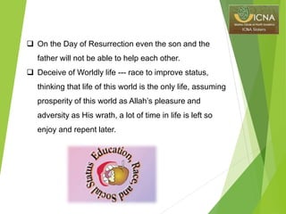  On the Day of Resurrection even the son and the
father will not be able to help each other.
 Deceive of Worldly life --- race to improve status,
thinking that life of this world is the only life, assuming
prosperity of this world as Allah’s pleasure and
adversity as His wrath, a lot of time in life is left so
enjoy and repent later.
 
