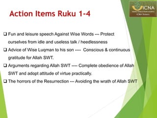 Action Items Ruku 1-4
 Fun and leisure speech Against Wise Words --- Protect
ourselves from idle and useless talk / heedlessness
 Advice of Wise Luqman to his son ---- Conscious & continuous
gratitude for Allah SWT.
 Arguments regarding Allah SWT ---- Complete obedience of Allah
SWT and adopt attitude of virtue practically.
 The horrors of the Resurrection --- Avoiding the wrath of Allah SWT
 