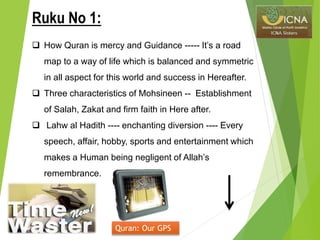  How Quran is mercy and Guidance ----- It’s a road
map to a way of life which is balanced and symmetric
in all aspect for this world and success in Hereafter.
 Three characteristics of Mohsineen -- Establishment
of Salah, Zakat and firm faith in Here after.
 Lahw al Hadith ---- enchanting diversion ---- Every
speech, affair, hobby, sports and entertainment which
makes a Human being negligent of Allah’s
remembrance.
Quran: Our GPS
Ruku No 1:
 