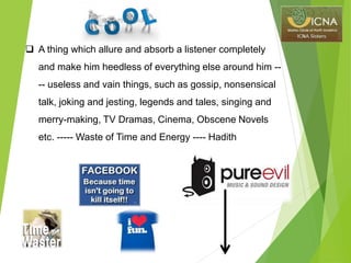  A thing which allure and absorb a listener completely
and make him heedless of everything else around him --
-- useless and vain things, such as gossip, nonsensical
talk, joking and jesting, legends and tales, singing and
merry-making, TV Dramas, Cinema, Obscene Novels
etc. ----- Waste of Time and Energy ---- Hadith
 