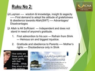  Luqman ---- wisdom & knowledge, insight & sagacity
----- First demand to adopt the attitude of gratefulness
& obedience towards Allah(SWT) ---- Advantages/
Disadvantages
 Allah is All Sufficient --- Independent and does not
stand in need of anyone's gratitude.
1. First admonition to his son --- Refrain from Shirk
--- Heinous sin and biggest injustice.
2. Gratitude and obedience to Parents ---- Mother’s
rights ---- Disobedience only in Shirk
Ruku No 2:
 