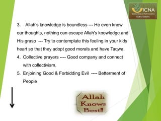 3. Allah’s knowledge is boundless --- He even know
our thoughts, nothing can escape Allah's knowledge and
His grasp --- Try to contemplate this feeling in your kids
heart so that they adopt good morals and have Taqwa.
4. Collective prayers ---- Good company and connect
with collectivism.
5. Enjoining Good & Forbidding Evil ---- Betterment of
People
 