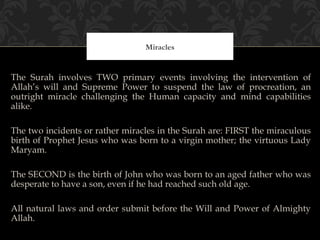 Miracles


The Surah involves TWO primary events involving the intervention of
Allah’s will and Supreme Power to suspend the law of procreation, an
outright miracle challenging the Human capacity and mind capabilities
alike.

The two incidents or rather miracles in the Surah are: FIRST the miraculous
birth of Prophet Jesus who was born to a virgin mother; the virtuous Lady
Maryam.

The SECOND is the birth of John who was born to an aged father who was
desperate to have a son, even if he had reached such old age.

All natural laws and order submit before the Will and Power of Almighty
Allah.
 