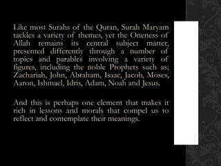 Like most Surahs of the Quran, Surah Maryam
tackles a variety of themes, yet the Oneness of
Allah remains its central subject matter,
presented differently through a number of
topics and parables involving a variety of
figures, including the noble Prophets such as;
Zachariah, John, Abraham, Isaac, Jacob, Moses,
Aaron, Ishmael, Idris, Adam, Noah and Jesus.

And this is perhaps one element that makes it
rich in lessons and morals that compel us to
reflect and contemplate their meanings.
 