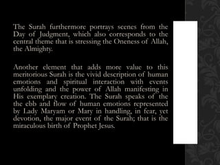 The Surah furthermore portrays scenes from the
Day of Judgment, which also corresponds to the
central theme that is stressing the Oneness of Allah,
the Almighty.

Another element that adds more value to this
meritorious Surah is the vivid description of human
emotions and spiritual interaction with events
unfolding and the power of Allah manifesting in
His exemplary creation. The Surah speaks of the
the ebb and flow of human emotions represented
by Lady Maryam or Mary in handling, in fear, yet
devotion, the major event of the Surah; that is the
miraculous birth of Prophet Jesus.
 