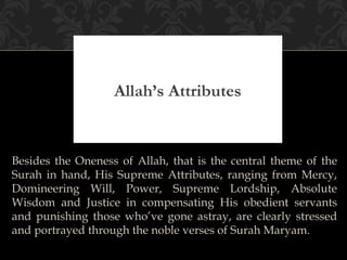 Allah’s Attributes


Besides the Oneness of Allah, that is the central theme of the
Surah in hand, His Supreme Attributes, ranging from Mercy,
Domineering Will, Power, Supreme Lordship, Absolute
Wisdom and Justice in compensating His obedient servants
and punishing those who’ve gone astray, are clearly stressed
and portrayed through the noble verses of Surah Maryam.
 