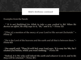 Allah’s Attributes- continued


Examples from the Surah:

- “ It is not [befitting] for Allah to take a son; exalted is He! When He
decrees an affair, He only says to it, "Be," and it is.”- (Verse 35)

-“[This is] a mention of the mercy of your Lord to His servant Zechariah.” –
(Verse 2)

-“He is the Lord of the heavens and the earth and all that is between them.”-
(Verse 65)

- [An angel] said, "Thus [it will be]; your Lord says, 'It is easy for Me, for I
created you before, while you were nothing.' ” (Verse 19)

-“Indeed, it is We who will inherit the earth and whoever is on it, and to Us
they will be returned.”- (Verse 40 )
 