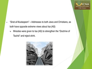  “Sirat al Mustaqeem” – Addresses to both Jews and Christians, as
both have opposite extreme views about Isa (AS)
 Miracles were given to Isa (AS) to strengthen the “Doctrine of
Tauhid” and reject shirk.
 