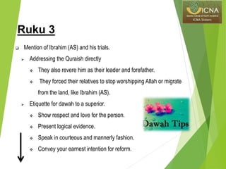 Ruku 3
 Mention of Ibrahim (AS) and his trials.
 Addressing the Quraish directly
 They also revere him as their leader and forefather.
 They forced their relatives to stop worshipping Allah or migrate
from the land, like Ibrahim (AS).
 Etiquette for dawah to a superior.
 Show respect and love for the person.
 Present logical evidence.
 Speak in courteous and mannerly fashion.
 Convey your earnest intention for reform.
 