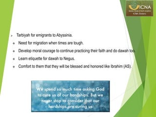  Tarbiyah for emigrants to Abyssinia.
 Need for migration when times are tough.
 Develop moral courage to continue practicing their faith and do dawah too.
 Learn etiquette for dawah to Negus.
 Comfort to them that they will be blessed and honored like Ibrahim (AS).
 