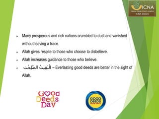  Many prosperous and rich nations crumbled to dust and vanished
without leaving a trace.
 Allah gives respite to those who choose to disbelieve.
 Allah increases guidance to those who believe.
 ‫ت‬ ٰ‫ح‬ِ‫ل‬ّٰ‫الص‬ ُ‫ت‬ٰ‫ي‬ِ‫ق‬ٰ‫ب‬ۡ‫ال‬ – Everlasting good deeds are better in the sight of
Allah.
 