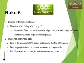 Ruku 6
 Doctrine of Tauhid is reinforced.
 Rejection of attributing a “son to god”.
 Monstrous falsehood – the Heavens might crack, the earth might split apart
and the mountains might crumble to pieces!
 Quran has been made easy.
 Sent in the language of the Arabs, as they were the first addressees.
 Best language selected to present evidences and arguments.
 Full of parables and stories, for those who want to ponder.
 