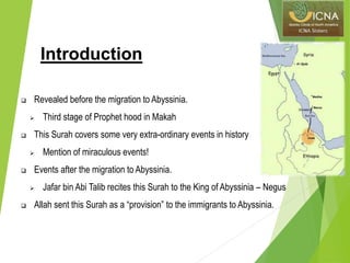 Introduction
 Revealed before the migration to Abyssinia.
 Third stage of Prophet hood in Makah
 This Surah covers some very extra-ordinary events in history
 Mention of miraculous events!
 Events after the migration to Abyssinia.
 Jafar bin Abi Talib recites this Surah to the King of Abyssinia – Negus
 Allah sent this Surah as a “provision” to the immigrants to Abyssinia.
 