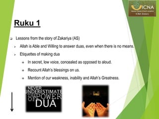 Ruku 1
 Lessons from the story of Zakariya (AS)
 Allah is Able and Willing to answer duas, even when there is no means.
 Etiquettes of making dua
 In secret, low voice, concealed as opposed to aloud.
 Recount Allah’s blessings on us.
 Mention of our weakness, inability and Allah’s Greatness.
 