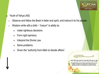  Youth of Yahya (AS)
 Observe and follow the Book in letter and spirit, and instruct it to his people.
 Wisdom while still a child – “hukum” is ability to;
 make righteous decisions
 Form right opinions.
 Interpret the Divine Law
 Solve problems.
 Given the “authority from Allah to decide affairs”.
 