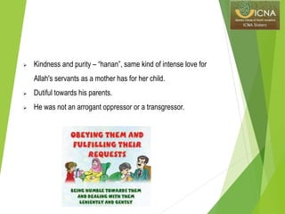  Kindness and purity – “hanan”, same kind of intense love for
Allah's servants as a mother has for her child.
 Dutiful towards his parents.
 He was not an arrogant oppressor or a transgressor.
 