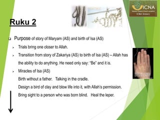 Ruku 2
 Purpose of story of Maryam (AS) and birth of Isa (AS)
 Trials bring one closer to Allah.
 Transition from story of Zakariya (AS) to birth of Isa (AS) – Allah has
the ability to do anything. He need only say: “Be” and it is.
 Miracles of Isa (AS)
Birth without a father. Talking in the cradle.
Design a bird of clay and blow life into it, with Allah’s permission.
Bring sight to a person who was born blind. Heal the leper.
 