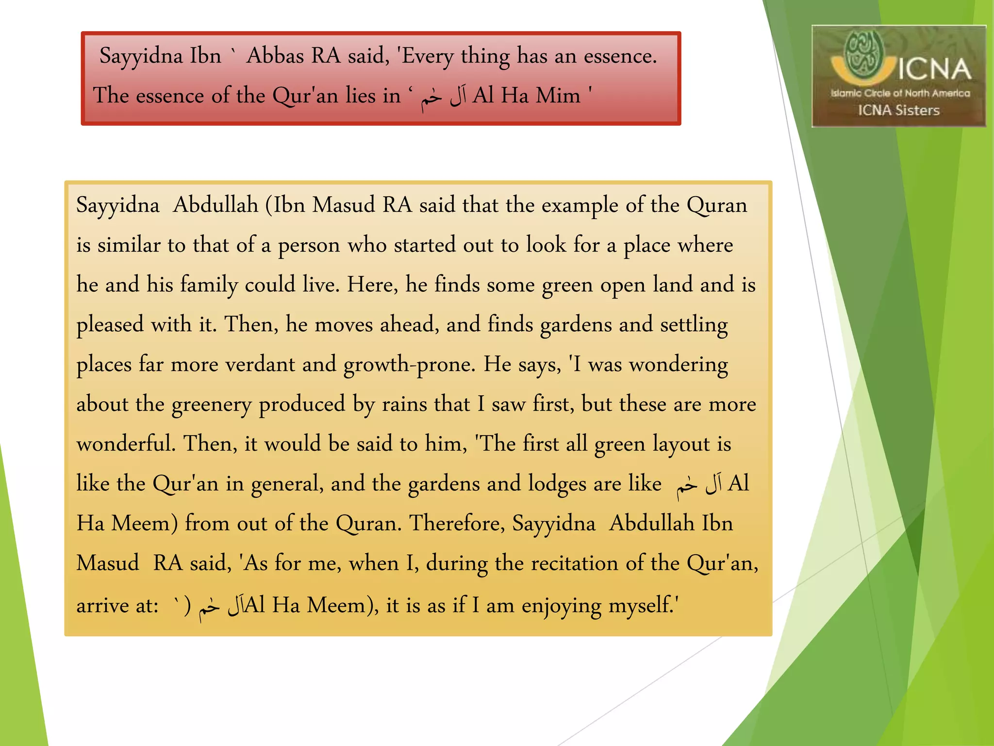 Sayyidna Ibn ` Abbas RA said, 'Every thing has an essence.
The essence of the Qur'an lies in ‫م‬ٰ‫ح‬ ‫ل‬َ‫ا‬‘ Al Ha Mim '
Sayyidna Abdullah (Ibn Masud RA said that the example of the Quran
is similar to that of a person who started out to look for a place where
he and his family could live. Here, he finds some green open land and is
pleased with it. Then, he moves ahead, and finds gardens and settling
places far more verdant and growth-prone. He says, 'I was wondering
about the greenery produced by rains that I saw first, but these are more
wonderful. Then, it would be said to him, 'The first all green layout is
like the Qur'an in general, and the gardens and lodges are like ‫م‬ٰ‫ح‬ ‫ل‬َ‫ا‬ Al
Ha Meem) from out of the Quran. Therefore, Sayyidna Abdullah Ibn
Masud RA said, 'As for me, when I, during the recitation of the Qur'an,
arrive at: ‫م‬ٰ‫ح‬ ‫ل‬َ‫ا‬(` Al Ha Meem), it is as if I am enjoying myself.'
 