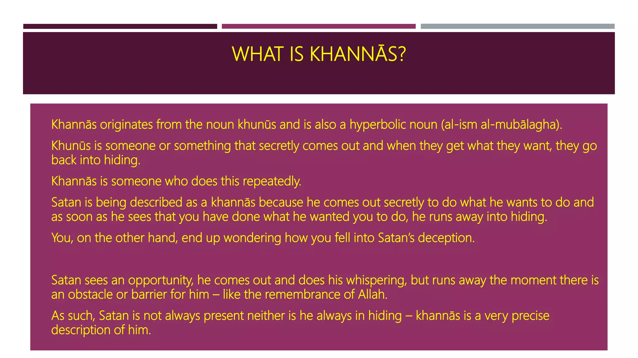 WHAT IS KHANNĀS?
 Khannās originates from the noun khunūs and is also a hyperbolic noun (al-ism al-mubālagha).
 Khunūs is someone or something that secretly comes out and when they get what they want, they go
back into hiding.
 Khannās is someone who does this repeatedly.
 Satan is being described as a khannās because he comes out secretly to do what he wants to do and
as soon as he sees that you have done what he wanted you to do, he runs away into hiding.
 You, on the other hand, end up wondering how you fell into Satan’s deception.
 Satan sees an opportunity, he comes out and does his whispering, but runs away the moment there is
an obstacle or barrier for him – like the remembrance of Allah.
 As such, Satan is not always present neither is he always in hiding – khannās is a very precise
description of him.
 