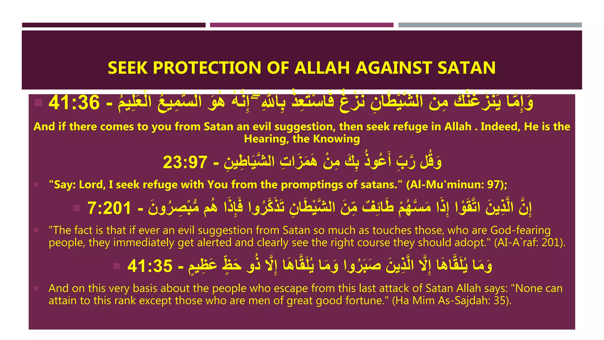 SEEK PROTECTION OF ALLAH AGAINST SATAN
 ِ َّ‫اّلل‬ِ‫ب‬ ْ‫ذ‬ِ‫ع‬َ‫ت‬ْ‫س‬‫ا‬َ‫ف‬ ٌ‫غ‬ْ‫ز‬َ‫ن‬ ِ‫ان‬َ‫ط‬ْ‫ي‬َّ‫ش‬‫ال‬ َ‫ن‬ِ‫م‬ َ‫ك‬َّ‫ن‬َ‫غ‬َ‫نز‬َ‫ي‬ ‫ا‬َّ‫م‬ِ‫إ‬َ‫و‬ُ‫م‬‫ي‬ِ‫ل‬َ‫ع‬ْ‫ل‬‫ا‬ ُ‫ا‬‫ي‬ِ‫م‬َّ‫س‬‫ال‬ َ‫و‬َُ ُ‫ه‬َّ‫ن‬ِ‫إ‬ ‫ِإ‬-41:36
And if there comes to you from Satan an evil suggestion, then seek refuge in Allah . Indeed, He is the
Hearing, the Knowing
ِ‫ين‬ِ‫اط‬َ‫ي‬َّ‫ش‬‫ال‬ ِ‫ت‬‫ا‬َ‫ز‬َ‫م‬ََ ْ‫ن‬ِ‫م‬ َ‫ك‬ِ‫ب‬ ُ‫ذ‬‫ُو‬‫ع‬َ‫أ‬ ِ‫ب‬َّ‫ر‬ ‫ل‬ُ‫ق‬َ‫و‬-23:97
 "Say: Lord, I seek refuge with You from the promptings of satans." (Al-Mu'minun: 97);
 َّ‫ك‬َ‫ذ‬َ‫ت‬ ِ‫ان‬َ‫ط‬ْ‫ي‬َّ‫ش‬‫ال‬ َ‫ن‬ِ‫م‬ ٌ‫ف‬ِ‫ئ‬‫ا‬َ‫ط‬ ْ‫م‬ُ‫ه‬َّ‫س‬َ‫م‬ ‫ا‬َ‫ذ‬ِ‫إ‬ ‫ا‬ ْ‫و‬َ‫ق‬َّ‫ت‬‫ا‬ َ‫ين‬ِ‫ذ‬َّ‫ل‬‫ا‬ َّ‫ن‬ِ‫إ‬َ‫ون‬ُ‫ر‬ ِ‫ص‬ْ‫ب‬ُّ‫م‬ ‫م‬َُ ‫ا‬َ‫ذ‬ِ‫إ‬َ‫ف‬ ‫وا‬ُ‫ر‬-7:201
 "The fact is that if ever an evil suggestion from Satan so much as touches those, who are God-fearing
people, they immediately get alerted and clearly see the right course they should adopt." (AI-A`raf: 201).
 َ‫ع‬ ٍ‫ظ‬َ‫ح‬ ‫و‬ُ‫ذ‬ َّ‫َّل‬ِ‫إ‬ ‫ا‬ََ‫ا‬َّ‫ق‬َ‫ل‬ُ‫ي‬ ‫ا‬َ‫م‬َ‫و‬ ‫وا‬ُ‫ر‬َ‫ب‬َ‫ص‬ َ‫ين‬ِ‫ذ‬َّ‫ل‬‫ا‬ َّ‫َّل‬ِ‫إ‬ ‫ا‬ََ‫ا‬َّ‫ق‬َ‫ل‬ُ‫ي‬ ‫ا‬َ‫م‬َ‫و‬ٍ‫يم‬ِ‫ظ‬-41:35
 And on this very basis about the people who escape from this last attack of Satan Allah says: "None can
attain to this rank except those who are men of great good fortune." (Ha Mim As-Sajdah: 35).
 