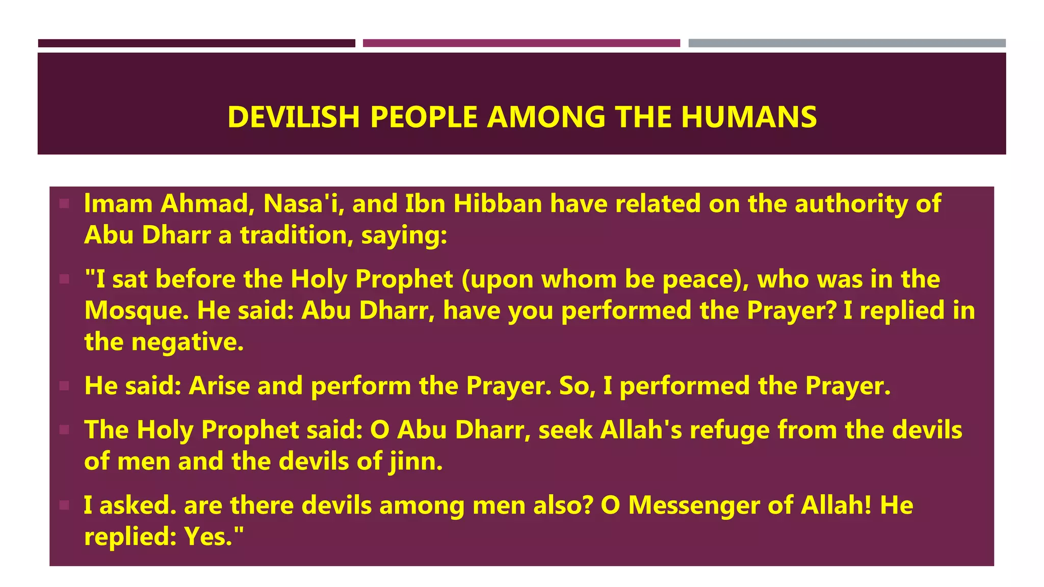 DEVILISH PEOPLE AMONG THE HUMANS
 lmam Ahmad, Nasa'i, and Ibn Hibban have related on the authority of
Abu Dharr a tradition, saying:
 "I sat before the Holy Prophet (upon whom be peace), who was in the
Mosque. He said: Abu Dharr, have you performed the Prayer? I replied in
the negative.
 He said: Arise and perform the Prayer. So, I performed the Prayer.
 The Holy Prophet said: O Abu Dharr, seek Allah's refuge from the devils
of men and the devils of jinn.
 I asked. are there devils among men also? O Messenger of Allah! He
replied: Yes."
 