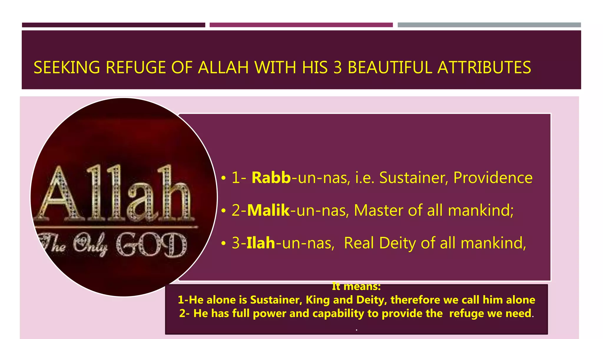 SEEKING REFUGE OF ALLAH WITH HIS 3 BEAUTIFUL ATTRIBUTES
• 1- Rabb-un-nas, i.e. Sustainer, Providence
• 2-Malik-un-nas, Master of all mankind;
• 3-Ilah-un-nas, Real Deity of all mankind,
It means:
1-He alone is Sustainer, King and Deity, therefore we call him alone
2- He has full power and capability to provide the refuge we need.
.
 