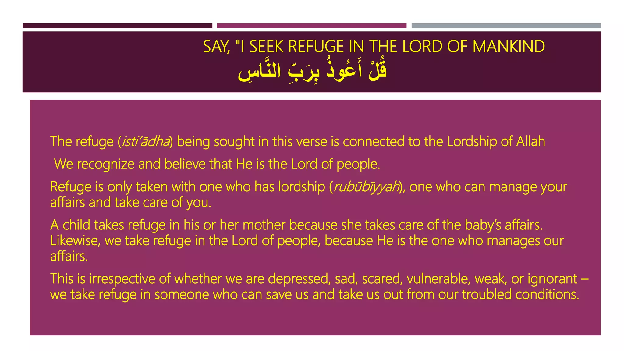 SAY, "I SEEK REFUGE IN THE LORD OF MANKIND
ِ‫اس‬َّ‫ن‬‫ال‬ ِ‫ب‬َ‫ر‬ِ‫ب‬ ُ‫ذ‬‫ُو‬‫ع‬َ‫أ‬ ْ‫ل‬ُ‫ق‬
 The refuge (isti’ādha) being sought in this verse is connected to the Lordship of Allah
 We recognize and believe that He is the Lord of people.
 Refuge is only taken with one who has lordship (rubūbīyyah), one who can manage your
affairs and take care of you.
 A child takes refuge in his or her mother because she takes care of the baby’s affairs.
Likewise, we take refuge in the Lord of people, because He is the one who manages our
affairs.
 This is irrespective of whether we are depressed, sad, scared, vulnerable, weak, or ignorant –
we take refuge in someone who can save us and take us out from our troubled conditions.
 