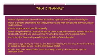WHAT IS KHANNĀS?
 Khannās originates from the noun khunūs and is also a hyperbolic noun (al-ism al-mubālagha).
 Khunūs is someone or something that secretly comes out and when they get what they want, they go
back into hiding.
 Khannās is someone who does this repeatedly.
 Satan is being described as a khannās because he comes out secretly to do what he wants to do and
as soon as he sees that you have done what he wanted you to do, he runs away into hiding.
 You, on the other hand, end up wondering how you fell into Satan’s deception.
 Satan sees an opportunity, he comes out and does his whispering, but runs away the moment there is
an obstacle or barrier for him – like the remembrance of Allah.
 As such, Satan is not always present neither is he always in hiding – khannās is a very precise
description of him.
 