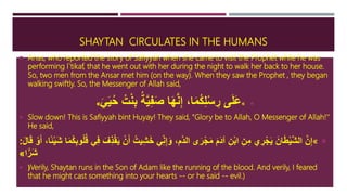 SHAYTAN CIRCULATES IN THE HUMANS
 Anas, who reported the story of Safiyyah when she came to visit the Prophet while he was
performing I`tikaf, that he went out with her during the night to walk her back to her house.
So, two men from the Ansar met him (on the way). When they saw the Prophet , they began
walking swiftly. So, the Messenger of Allah said,
«َ‫ي‬َ‫ي‬ُ‫ح‬ ُ‫ت‬ْ‫ن‬ِ‫ب‬ ُ‫ة‬َّ‫ي‬ِ‫ف‬َ‫ص‬ ‫ا‬َ‫ه‬َّ‫ن‬ِ‫إ‬ ،‫ا‬َ‫م‬ُ‫ك‬ِ‫ل‬ْ‫س‬ ِ‫ر‬ ‫ى‬َ‫ل‬َ‫ع‬»
 Slow down! This is Safiyyah bint Huyay! They said, "Glory be to Allah, O Messenger of Allah!''
He said,
«َ‫خ‬ ‫ي‬ِ‫ن‬ِ‫إ‬َ‫و‬ ،‫َّم‬‫د‬‫ال‬ ‫ى‬َ‫ر‬ْ‫ج‬َ‫م‬ َ‫م‬َ‫د‬‫آ‬ ِ‫ن‬ْ‫ب‬‫ا‬ ِ‫ن‬ِ‫م‬ ‫ي‬ ِ‫ر‬ْ‫ج‬َ‫ي‬ َ‫ان‬َ‫ط‬ْ‫ي‬َّ‫ش‬‫ال‬ َّ‫ن‬ِ‫إ‬َ‫ش‬ ‫ا‬َ‫م‬ُ‫ك‬ِ‫ب‬‫و‬ُ‫ل‬ُ‫ق‬ ‫ي‬ِ‫ف‬ َ‫ف‬ِ‫ذ‬ْ‫ق‬َ‫ي‬ ْ‫ن‬َ‫أ‬ ُ‫يت‬ِ‫ش‬َ‫ل‬‫ا‬َ‫ق‬ ْ‫و‬َ‫أ‬ ،‫ًا‬‫ئ‬ْ‫ي‬:
‫ا‬ًّ‫َر‬‫ش‬»
 (Verily, Shaytan runs in the Son of Adam like the running of the blood. And verily, I feared
that he might cast something into your hearts -- or he said -- evil.)
 