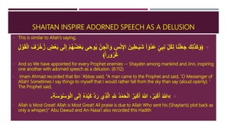 SHAITAN INSPIRE ADORNED SPEECH AS A DELUSION
 This is similar to Allah's saying,
﴿ِ‫ُل‬‫ك‬ِ‫ل‬ ‫ا‬َ‫ن‬ْ‫ل‬َ‫ع‬َ‫ج‬ َ‫ك‬ِ‫ل‬َ‫ذ‬َ‫ك‬َ‫و‬ٍ‫ى‬ِ‫ب‬ِ‫ن‬ً‫ا‬‫ُو‬‫د‬َ‫ع‬َ‫ين‬ِ‫ـط‬َ‫ي‬َ‫ش‬ِ‫س‬ْ‫ن‬ِ‫اإل‬ُ‫ز‬ ٍ‫ض‬ْ‫ع‬َ‫ب‬ ‫ى‬َ‫ل‬ِ‫إ‬ ْ‫م‬ُ‫ه‬ُ‫ض‬ْ‫ع‬َ‫ب‬ ‫ى‬ ِ‫وح‬ُ‫ي‬ ِ‫ن‬ ِ‫ج‬ْ‫ل‬‫ا‬َ‫و‬ِ‫ل‬ ْ‫و‬َ‫ق‬ْ‫ل‬‫ا‬ َ‫ف‬ُ‫ر‬ْ‫خ‬
﴾ً‫ا‬‫ور‬ُ‫ر‬ُ‫غ‬
 And so We have appointed for every Prophet enemies -- Shayatin among mankind and Jinn, inspiring
one another with adorned speech as a delusion. (6:112)
 Imam Ahmad recorded that Ibn `Abbas said, "A man came to the Prophet and said, `O Messenger of
Allah! Sometimes I say things to myself that I would rather fall from the sky than say (aloud openly). '
The Prophet said,
«َ‫ل‬ِ‫إ‬ ُ‫ه‬َ‫د‬ْ‫ي‬َ‫ك‬ َّ‫د‬َ‫ر‬ ‫ي‬ِ‫ذ‬َّ‫ل‬‫ا‬ ِ‫هلل‬ ُ‫د‬ْ‫م‬َ‫ح‬ْ‫ل‬‫ا‬ ٌ‫ر‬َ‫ب‬ْ‫ك‬َ‫أ‬ ُ‫هللا‬ ،ُ‫ر‬َ‫ب‬ْ‫ك‬َ‫أ‬ ُ‫هللا‬ِ‫ة‬َ‫س‬َ‫و‬ْ‫س‬َ‫و‬ْ‫ل‬‫ا‬ ‫ى‬»
 Allah is Most Great! Allah is Most Great! All praise is due to Allah Who sent his (Shaytan's) plot back as
only a whisper.)'' Abu Dawud and An-Nasa'i also recorded this Hadith
 