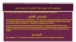SHAYTAN IS COVERS THE HEART OF HUMANS
 Sa`id bin Jubayr reported that Ibn `Abbas said concerning Allah's statement,
﴿ِ‫اس‬َّ‫ن‬َ‫خ‬ْ‫ل‬‫ا‬ ِ‫اس‬َ‫و‬ْ‫س‬َ‫و‬ْ‫ل‬‫ا‬﴾
 The whisperer (Al-Waswas) who withdraws.) "The devil who is squatting (perched) upon the heart
of the Son of Adam. So when he becomes absent-minded and heedless he whispers. Then, when
he remembers Allah he withdraws.'' Mujahid and Qatadah also said this.
 Al-Mu`tamir bin Sulayman reported that his father said, "It has been mentioned to me that
Shaytan is Al-Waswas. He blows into the heart of the Son of Adam when he is sad and when he is
happy. But when he (man) remembers Allah, Shaytan withdraws.'' Al-`Awfi reported from Ibn
`Abbas;
﴿﴾ ِ‫اس‬َ‫و‬ْ‫س‬َ‫و‬ْ‫ل‬‫ا‬
 The whisperer. "He is Shaytan. He whispers and then when he is obeyed, he withdraws
 