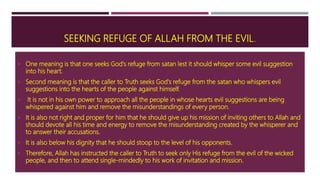 SEEKING REFUGE OF ALLAH FROM THE EVIL.
 One meaning is that one seeks God's refuge from satan lest it should whisper some evil suggestion
into his heart.
 Second meaning is that the caller to Truth seeks God's refuge from the satan who whispers evil
suggestions into the hearts of the people against himself.
 It is not in his own power to approach all the people in whose hearts evil suggestions are being
whispered against him and remove the misunderstandings of every person.
 It is also not right and proper for him that he should give up his mission of inviting others to Allah and
should devote all his time and energy to remove the misunderstanding created by the whisperer and
to answer their accusations.
 It is also below his dignity that he should stoop to the level of his opponents.
 Therefore, Allah has instructed the caller to Truth to seek only His refuge from the evil of the wicked
people, and then to attend single-mindedly to his work of invitation and mission.
 