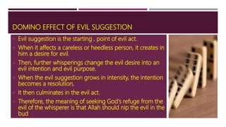 DOMINO EFFECT OF EVIL SUGGESTION
 Evil suggestion is the starting , point of evil act.
 When it affects a careless or heedless person, it creates in
him a desire for evil.
 Then, further whisperings change the evil desire into an
evil intention and evil purpose.
 When the evil suggestion grows in intensity, the intention
becomes a resolution,
 It then culminates in the evil act.
 Therefore, the meaning of seeking God's refuge from the
evil of the whisperer is that Allah should nip the evil in the
bud.
 