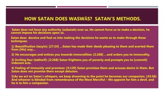 HOW SATAN DOES WASWĀS? SATAN’S METHODS.
 Satan does not have any authority (sulṭanah) over us. He cannot force us to make a decision, he
cannot impose his decisions upon us.
 Satan does deceive and fool us into making the decisions he wants us to make through these
techniques:
1. 1) Beautification (tazyīn): [27:24] …Satan has made their deeds pleasing to them and averted them
from [His] way…
2. 2) He encourages and entices you towards immoralities: [2:268] …and orders you to immorality.
3. 3) Inciting fear (takhwīf): [2:268] Satan frightens you of poverty and prompts you to [commit]
indecent acts.
4. 4) Feeling of immunity and promises: [4:120] Satan promises them and arouses desire in them. But
Satan does not promise them except delusion.
5. 5)As we act on Satan’s whispers, we keep drowning to the point he becomes our companion. [43:36]
And whoever is blinded from remembrance of the Most Merciful – We appoint for him a devil, and
he is to him a companion.
 