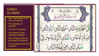 SURAH
AL-NAAS
 Say, "I seek refuge in the
Lord of mankind,
 The Sovereign of
mankind.
 The God of mankind,
 From the evil of the
retreating whisperer
 Who whispers [evil] into
the breasts of mankind -
 From among the jinn and
mankind."
 